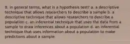 8. in general terms, what is a hypothesis test? a. a descriptive technique that allows researchers to describe a sample b. a descriptive technique that allows researchers to describe a population c. an inferential technique that uses the data from a sample to draw inferences about a population d. an inferential technique that uses information about a population to make predictions about a sample