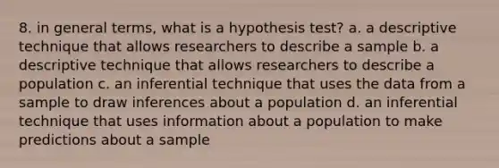 8. in general terms, what is a hypothesis test? a. a descriptive technique that allows researchers to describe a sample b. a descriptive technique that allows researchers to describe a population c. an inferential technique that uses the data from a sample to draw inferences about a population d. an inferential technique that uses information about a population to make predictions about a sample