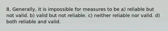 8. Generally, it is impossible for measures to be a) reliable but not valid. b) valid but not reliable. c) neither reliable nor valid. d) both reliable and valid.