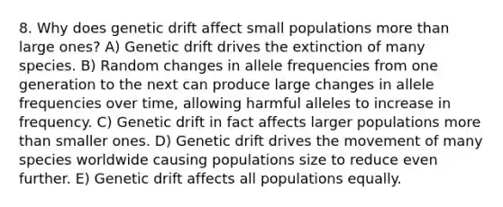 8. Why does genetic drift affect small populations more than large ones? A) Genetic drift drives the extinction of many species. B) Random changes in allele frequencies from one generation to the next can produce large changes in allele frequencies over time, allowing harmful alleles to increase in frequency. C) Genetic drift in fact affects larger populations more than smaller ones. D) Genetic drift drives the movement of many species worldwide causing populations size to reduce even further. E) Genetic drift affects all populations equally.