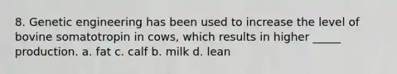 8. Genetic engineering has been used to increase the level of bovine somatotropin in cows, which results in higher _____ production. a. fat c. calf b. milk d. lean