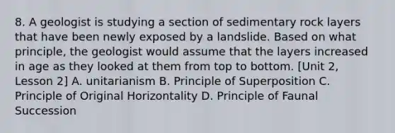 8. A geologist is studying a section of sedimentary rock layers that have been newly exposed by a landslide. Based on what principle, the geologist would assume that the layers increased in age as they looked at them from top to bottom. [Unit 2, Lesson 2] A. unitarianism B. Principle of Superposition C. Principle of Original Horizontality D. Principle of Faunal Succession