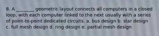 8. A ________ geometric layout connects all computers in a closed loop, with each computer linked to the next usually with a series of point-to-point dedicated circuits. a. bus design b. star design c. full mesh design d. ring design e. partial mesh design