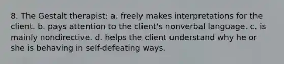 8. The Gestalt therapist: a. freely makes interpretations for the client. b. pays attention to the client's nonverbal language. c. is mainly nondirective. d. helps the client understand why he or she is behaving in self-defeating ways.