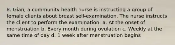 8. Gian, a community health nurse is instructing a group of female clients about breast self-examination. The nurse instructs the client to perform the examination: a. At the onset of menstruation b. Every month during ovulation c. Weekly at the same time of day d. 1 week after menstruation begins