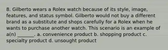 8. Gilberto wears a Rolex watch because of its style, image, features, and status symbol. Gilberto would not buy a different brand as a substitute and shops carefully for a Rolex when he wants to purchase another watch. This scenario is an example of a(n) _______. a. convenience product b. shopping product c. specialty product d. unsought product