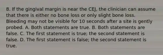 8. If the gingival margin is near the CEJ, the clinician can assume that there is either no bone loss or only slight bone loss. Bleeding may not be visible for 10 seconds after a site is gently probed. A. Both statements are true. B. Both statements are false. C. The first statement is true; the second statement is false. D. The first statement is false; the second statement is true.