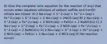 8) Give the complete ionic equation for the reaction (if any) that occurs when aqueous solutions of sodium sulfide and iron(II) nitrate are mixed. A) 2 Na+(aq) + S^2-(aq) + Fe^2+-(aq)→ Fe^2+(aq) + S^2-(aq) + 2 Na+(aq) + 2NO3-(aq) B) 2 Na+(aq) + S^2-(aq) + Fe^2+(aq) + 2 NO3-(aq) → FeS(s) + 2 NaNO3(s) C) 2 Na+(aq) + S^2-(aq) + Fe^2+(aq) + 2 NO3-(aq) → Fe^2+(aq) + S^2-(aq) + 2 NaNO3(s) D) 2 Na+(aq) + S^2-(aq) + Fe^2+(aq) + 2 NO3-(aq) → FeS(s) + 2 Na+(aq) + 2 NO3-(aq) E) No reaction occurs