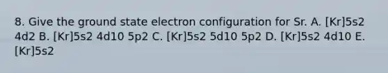 8. Give the ground state electron configuration for Sr. A. [Kr]5s2 4d2 B. [Kr]5s2 4d10 5p2 C. [Kr]5s2 5d10 5p2 D. [Kr]5s2 4d10 E. [Kr]5s2