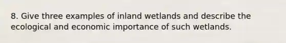 8. Give three examples of inland wetlands and describe the ecological and economic importance of such wetlands.