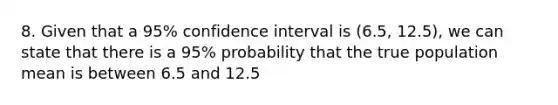 8. Given that a 95% confidence interval is (6.5, 12.5), we can state that there is a 95% probability that the true population mean is between 6.5 and 12.5