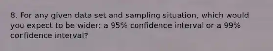 8. For any given data set and sampling situation, which would you expect to be wider: a 95% confidence interval or a 99% confidence interval?