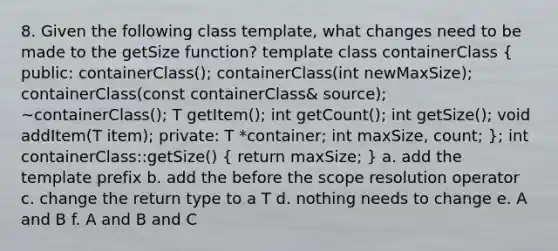 8. Given the following class template, what changes need to be made to the getSize function? template class containerClass ( public: containerClass(); containerClass(int newMaxSize); containerClass(const containerClass& source); ~containerClass(); T getItem(); int getCount(); int getSize(); void addItem(T item); private: T *container; int maxSize, count; ); int containerClass::getSize() ( return maxSize; ) a. add the template prefix b. add the before the scope resolution operator c. change the return type to a T d. nothing needs to change e. A and B f. A and B and C