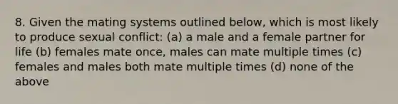 8. Given the mating systems outlined below, which is most likely to produce sexual conflict: (a) a male and a female partner for life (b) females mate once, males can mate multiple times (c) females and males both mate multiple times (d) none of the above