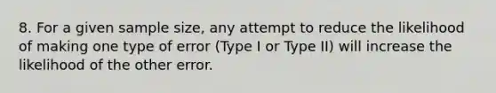 8. For a given sample size, any attempt to reduce the likelihood of making one type of error (Type I or Type II) will increase the likelihood of the other error.