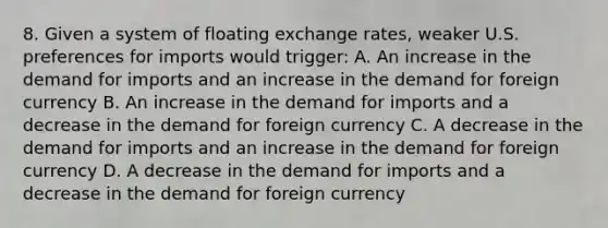 8. Given a system of floating exchange rates, weaker U.S. preferences for imports would trigger: A. An increase in the demand for imports and an increase in the demand for foreign currency B. An increase in the demand for imports and a decrease in the demand for foreign currency C. A decrease in the demand for imports and an increase in the demand for foreign currency D. A decrease in the demand for imports and a decrease in the demand for foreign currency