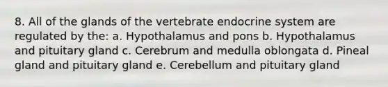 8. All of the glands of the vertebrate <a href='https://www.questionai.com/knowledge/k97r8ZsIZg-endocrine-system' class='anchor-knowledge'>endocrine system</a> are regulated by the: a. Hypothalamus and pons b. Hypothalamus and pituitary gland c. Cerebrum and medulla oblongata d. Pineal gland and pituitary gland e. Cerebellum and pituitary gland