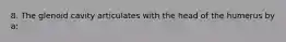 8. The glenoid cavity articulates with the head of the humerus by a: