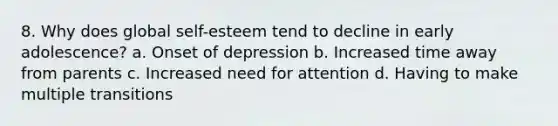 8. Why does global self-esteem tend to decline in early adolescence? a. Onset of depression b. Increased time away from parents c. Increased need for attention d. Having to make multiple transitions