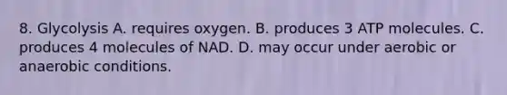 8. Glycolysis A. requires oxygen. B. produces 3 ATP molecules. C. produces 4 molecules of NAD. D. may occur under aerobic or anaerobic conditions.