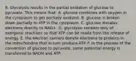 8. Glycolysis results in the partial oxidation of glucose to pyruvate. This means that: A. glucose combines with oxygen in the cytoplasm to get partially oxidized. B. glucose is broken down partially to ATP in the cytoplasm. C. glucose donates electrons directly to NAD+. D. glycolysis consists only of exergonic reactions so that ATP can be made from the release of energy. E. the electron carriers donate electrons to proteins in the mitochondria that in turn produce ATP. F. in the process of the conversion of glucose to pyruvate, some potential energy is transferred to NADH and ATP.