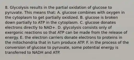 8. Glycolysis results in the partial oxidation of glucose to pyruvate. This means that: A. glucose combines with oxygen in the cytoplasm to get partially oxidized. B. glucose is broken down partially to ATP in the cytoplasm. C. glucose donates electrons directly to NAD+. D. glycolysis consists only of exergonic reactions so that ATP can be made from the release of energy. E. the electron carriers donate electrons to proteins in the mitochondria that in turn produce ATP. F. in the process of the conversion of glucose to pyruvate, some potential energy is transferred to NADH and ATP.