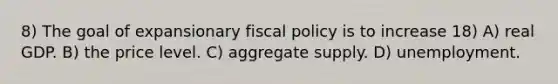 8) The goal of expansionary fiscal policy is to increase 18) A) real GDP. B) the price level. C) aggregate supply. D) unemployment.