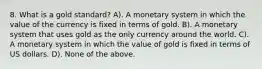 8. What is a gold standard? A). A monetary system in which the value of the currency is fixed in terms of gold. B). A monetary system that uses gold as the only currency around the world. C). A monetary system in which the value of gold is fixed in terms of US dollars. D). None of the above.