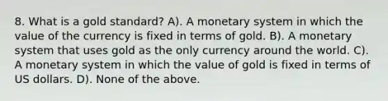 8. What is a gold standard? A). A monetary system in which the value of the currency is fixed in terms of gold. B). A monetary system that uses gold as the only currency around the world. C). A monetary system in which the value of gold is fixed in terms of US dollars. D). None of the above.