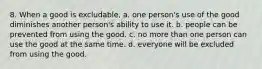 8. When a good is excludable, a. one person's use of the good diminishes another person's ability to use it. b. people can be prevented from using the good. c. no more than one person can use the good at the same time. d. everyone will be excluded from using the good.