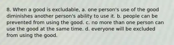 8. When a good is excludable, a. one person's use of the good diminishes another person's ability to use it. b. people can be prevented from using the good. c. no more than one person can use the good at the same time. d. everyone will be excluded from using the good.