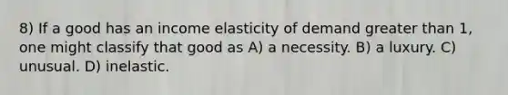 8) If a good has an income elasticity of demand <a href='https://www.questionai.com/knowledge/ktgHnBD4o3-greater-than' class='anchor-knowledge'>greater than</a> 1, one might classify that good as A) a necessity. B) a luxury. C) unusual. D) inelastic.