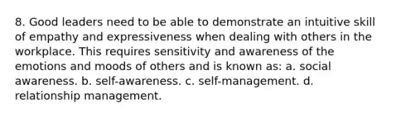 8. Good leaders need to be able to demonstrate an intuitive skill of empathy and expressiveness when dealing with others in the workplace. This requires sensitivity and awareness of the emotions and moods of others and is known as: a. social awareness. b. self-awareness. c. self-management. d. relationship management.