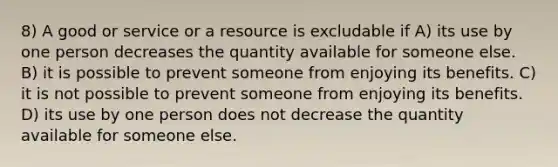 8) A good or service or a resource is excludable if A) its use by one person decreases the quantity available for someone else. B) it is possible to prevent someone from enjoying its benefits. C) it is not possible to prevent someone from enjoying its benefits. D) its use by one person does not decrease the quantity available for someone else.