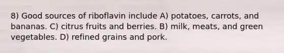 8) Good sources of riboflavin include A) potatoes, carrots, and bananas. C) citrus fruits and berries. B) milk, meats, and green vegetables. D) refined grains and pork.