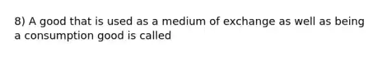 8) A good that is used as a medium of exchange as well as being a consumption good is called