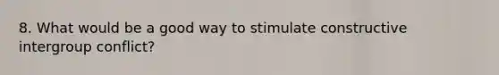 8. What would be a good way to stimulate constructive intergroup conflict?