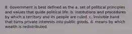 8. Government is best defined as the a. set of political principles and values that guide political life. b. institutions and procedures by which a territory and its people are ruled. c. invisible hand that turns private interests into public goods. d. means by which wealth is redistributed.