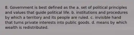 8. Government is best defined as the a. set of political principles and values that guide political life. b. institutions and procedures by which a territory and its people are ruled. c. invisible hand that turns private interests into public goods. d. means by which wealth is redistributed.