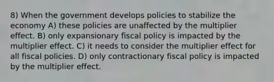 8) When the government develops policies to stabilize the economy A) these policies are unaffected by the multiplier effect. B) only expansionary fiscal policy is impacted by the multiplier effect. C) it needs to consider the multiplier effect for all fiscal policies. D) only contractionary fiscal policy is impacted by the multiplier effect.