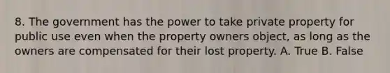 8. The government has the power to take private property for public use even when the property owners object, as long as the owners are compensated for their lost property. A. True B. False