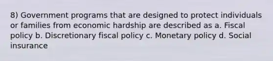 8) Government programs that are designed to protect individuals or families from economic hardship are described as a. Fiscal policy b. Discretionary fiscal policy c. Monetary policy d. Social insurance