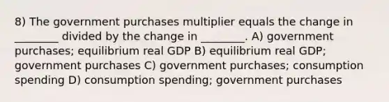 8) The government purchases multiplier equals the change in ________ divided by the change in ________. A) government purchases; equilibrium real GDP B) equilibrium real GDP; government purchases C) government purchases; consumption spending D) consumption spending; government purchases