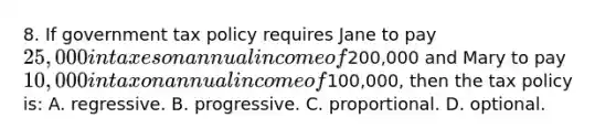 8. If government tax policy requires Jane to pay 25,000 in taxes on annual income of200,000 and Mary to pay 10,000 in tax on annual income of100,000, then the tax policy is: A. regressive. B. progressive. C. proportional. D. optional.