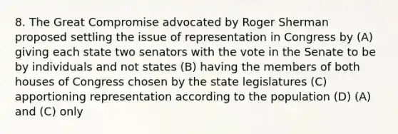 8. The Great Compromise advocated by Roger Sherman proposed settling the issue of representation in Congress by (A) giving each state two senators with the vote in the Senate to be by individuals and not states (B) having the members of both houses of Congress chosen by the state legislatures (C) apportioning representation according to the population (D) (A) and (C) only