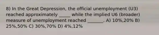 8) In the Great Depression, the official unemployment (U3) reached approximately _____ while the implied U6 (broader) measure of unemployment reached _______. A) 10%,20% B) 25%,50% C) 30%,70% D) 4%,12%