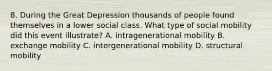 8. During the Great Depression thousands of people found themselves in a lower social class. What type of <a href='https://www.questionai.com/knowledge/kwMCQRIHge-social-mobility' class='anchor-knowledge'>social mobility</a> did this event illustrate? A. intragenerational mobility B. exchange mobility C. intergenerational mobility D. structural mobility