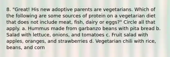 8. "Great! His new adoptive parents are vegetarians. Which of the following are some sources of protein on a vegetarian diet that does not include meat, fish, dairy or eggs?" Circle all that apply. a. Hummus made from garbanzo beans with pita bread b. Salad with lettuce, onions, and tomatoes c. Fruit salad with apples, oranges, and strawberries d. Vegetarian chili with rice, beans, and corn