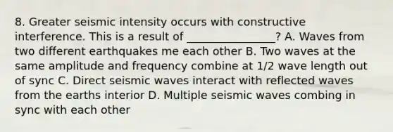 8. Greater seismic intensity occurs with constructive interference. This is a result of ________________? A. Waves from two different earthquakes me each other B. Two waves at the same amplitude and frequency combine at 1/2 wave length out of sync C. Direct <a href='https://www.questionai.com/knowledge/kRzCHPc0qf-seismic-waves' class='anchor-knowledge'>seismic waves</a> interact with reflected waves from the earths interior D. Multiple seismic waves combing in sync with each other