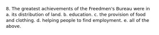 8. The greatest achievements of the Freedmen's Bureau were in a. its distribution of land. b. education. c. the provision of food and clothing. d. helping people to find employment. e. all of the above.